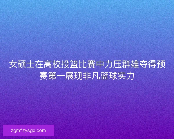 女硕士在高校投篮比赛中力压群雄夺得预赛第一展现非凡篮球实力