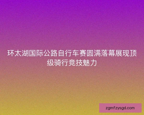 环太湖国际公路自行车赛圆满落幕展现顶级骑行竞技魅力