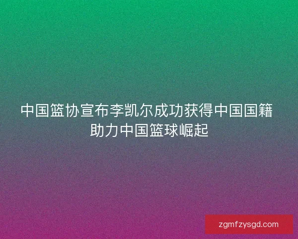 中国篮协宣布李凯尔成功获得中国国籍 助力中国篮球崛起