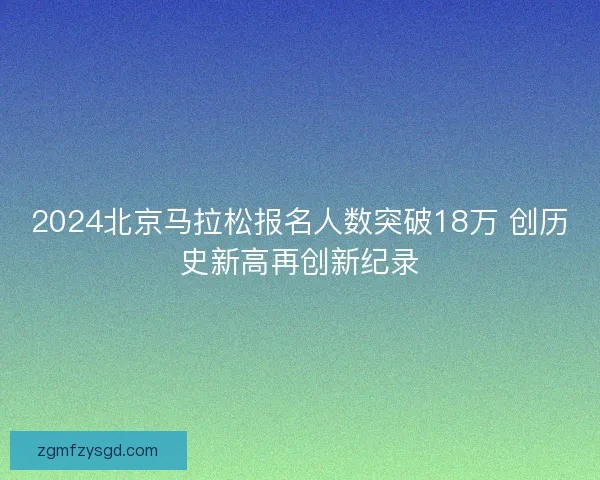 2024北京马拉松报名人数突破18万 创历史新高再创新纪录 2024北京马拉松报名人数突破18万 创历史新高再创新纪录