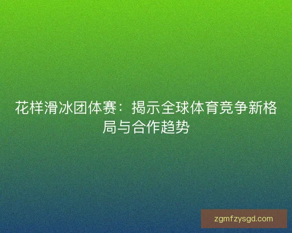花样滑冰团体赛：揭示全球体育竞争新格局与合作趋势