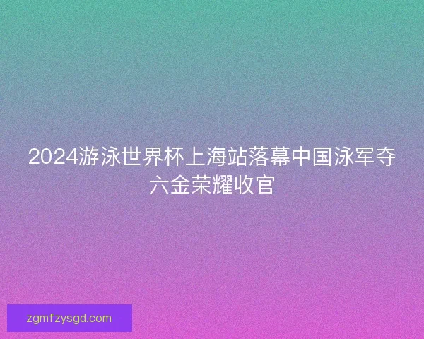 2024游泳世界杯上海站落幕中国泳军夺六金荣耀收官 2024游泳世界杯上海站落幕中国泳军夺六金荣耀收官