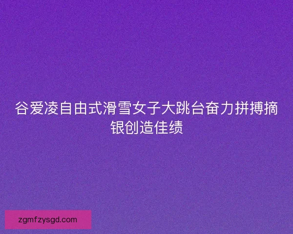 谷爱凌自由式滑雪女子大跳台奋力拼搏摘银创造佳绩 谷爱凌自由式滑雪女子大跳台奋力拼搏摘银创造佳绩