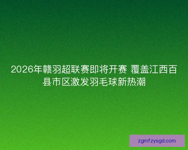 2026年赣羽超联赛即将开赛 覆盖江西百县市区激发羽毛球新热潮