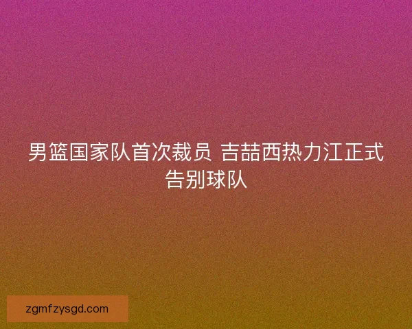 男篮国家队首次裁员 吉喆西热力江正式告别球队