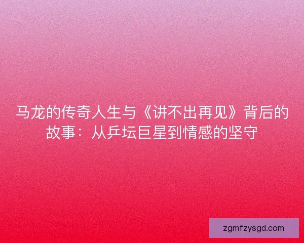 马龙的传奇人生与《讲不出再见》背后的故事:从乒坛巨星到情感的坚守 马龙的传奇人生与《讲不出再见》背后的故事:从乒坛巨星到情感的坚守