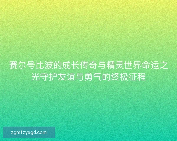 赛尔号比波的成长传奇与精灵世界命运之光守护友谊与勇气的终极征程