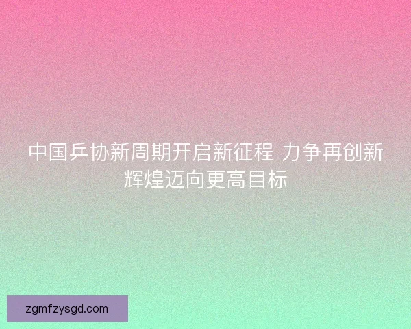 中国乒协新周期开启新征程 力争再创新辉煌迈向更高目标 中国乒协新周期开启新征程 力争再创新辉煌迈向更高目标