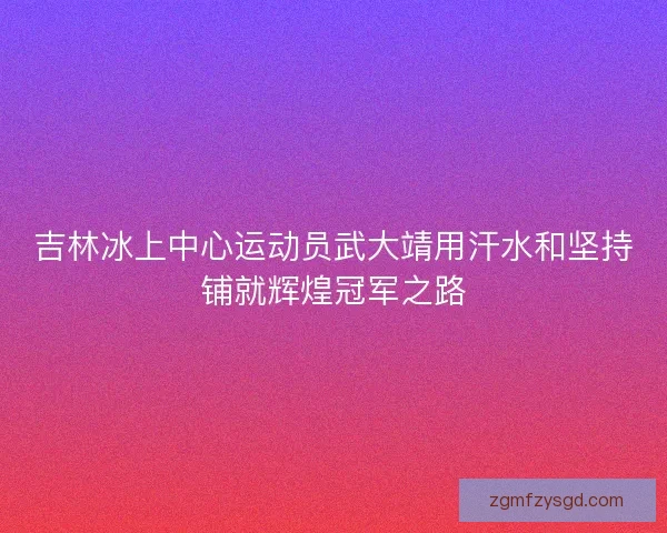 吉林冰上中心运动员武大靖用汗水和坚持铺就辉煌冠军之路 吉林冰上中心运动员武大靖用汗水和坚持铺就辉煌冠军之路