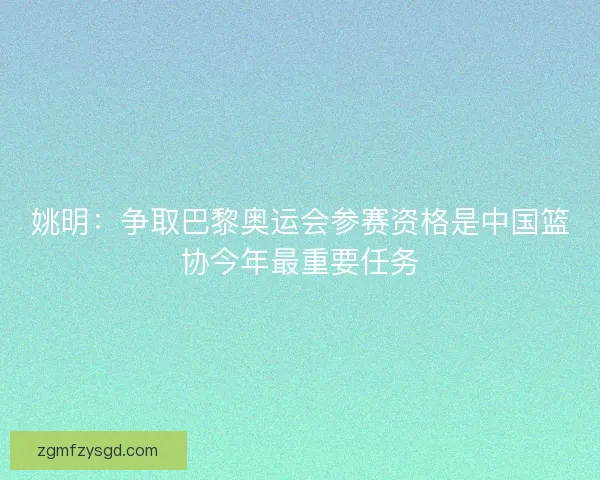 姚明：争取巴黎奥运会参赛资格是中国篮协今年最重要任务