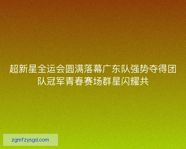 超新星全运会圆满落幕广东队强势夺得团队冠军青春赛场群星闪耀共