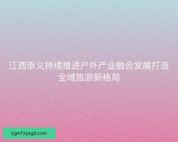 江西崇义持续推进户外产业融合发展打造全域旅游新格局