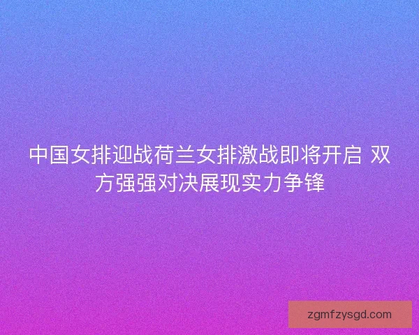 中国女排迎战荷兰女排激战即将开启 双方强强对决展现实力争锋 中国女排迎战荷兰女排激战即将开启 双方强强对决展现实力争锋