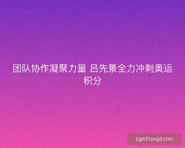 团队协作凝聚力量 吕先景全力冲刺奥运积分 团队协作凝聚力量 吕先景全力冲刺奥运积分