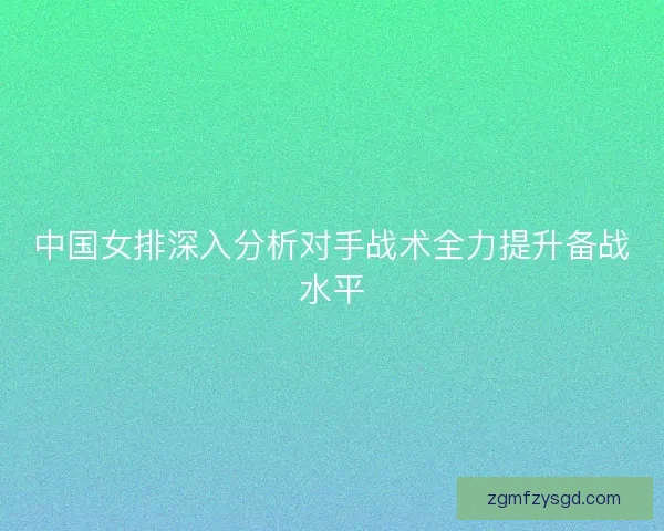 中国女排深入分析对手战术全力提升备战水平 中国女排深入分析对手战术全力提升备战水平